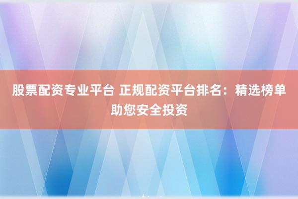股票配资专业平台 正规配资平台排名：精选榜单助您安全投资