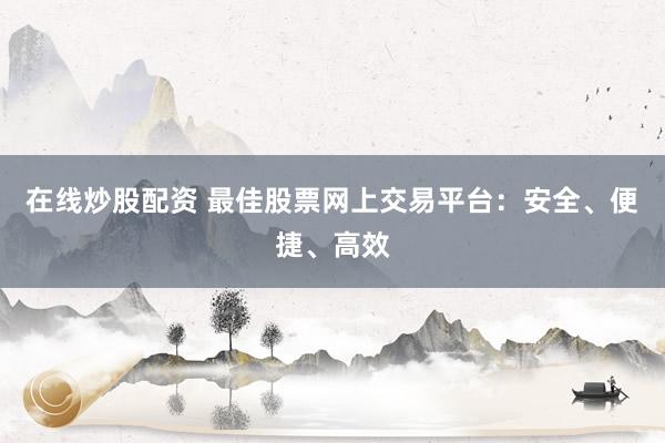 在线炒股配资 最佳股票网上交易平台：安全、便捷、高效