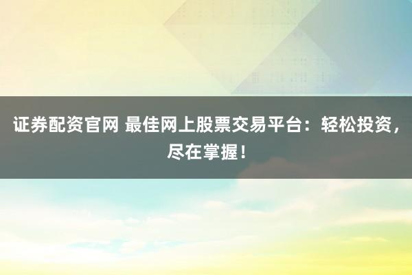 证券配资官网 最佳网上股票交易平台：轻松投资，尽在掌握！