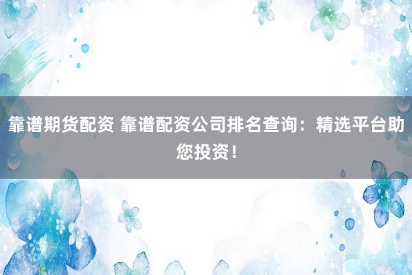 靠谱期货配资 靠谱配资公司排名查询：精选平台助您投资！
