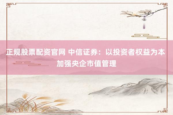 正规股票配资官网 中信证券：以投资者权益为本 加强央企市值管理