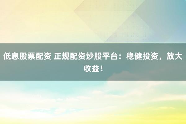 低息股票配资 正规配资炒股平台：稳健投资，放大收益！