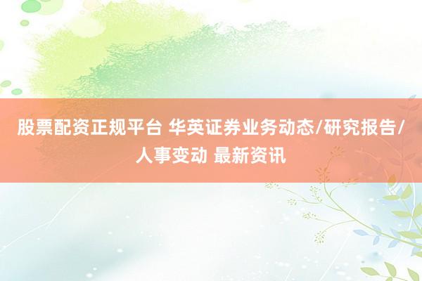 股票配资正规平台 华英证券业务动态/研究报告/人事变动 最新资讯