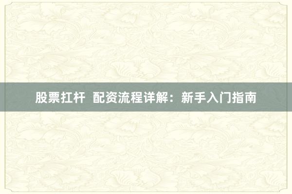 股票扛杆  配资流程详解：新手入门指南