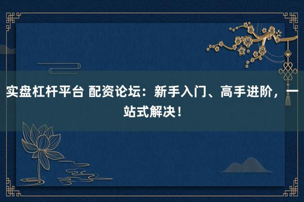 实盘杠杆平台 配资论坛：新手入门、高手进阶，一站式解决！