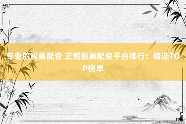 专业的股票配资 正规股票配资平台排行：精选TOP榜单