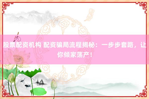股票配资机构 配资骗局流程揭秘：一步步套路，让你倾家荡产！