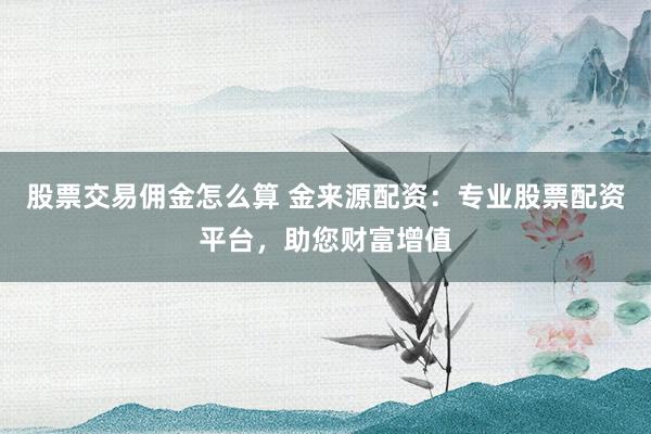 股票交易佣金怎么算 金来源配资：专业股票配资平台，助您财富增值