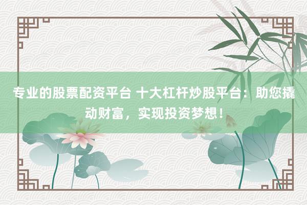 专业的股票配资平台 十大杠杆炒股平台：助您撬动财富，实现投资梦想！