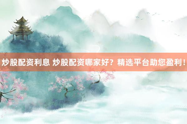 炒股配资利息 炒股配资哪家好？精选平台助您盈利！