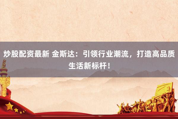 炒股配资最新 金斯达：引领行业潮流，打造高品质生活新标杆！