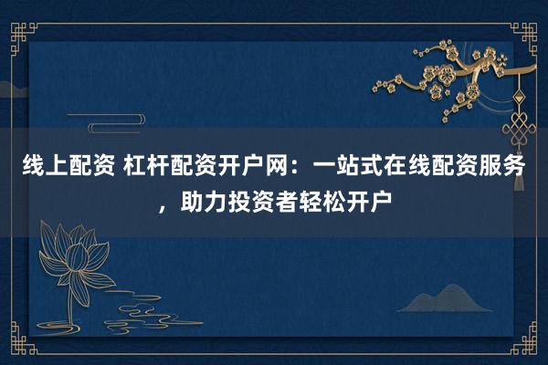 线上配资 杠杆配资开户网：一站式在线配资服务，助力投资者轻松开户