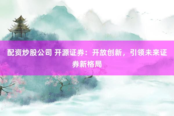 配资炒股公司 开源证券：开放创新，引领未来证券新格局