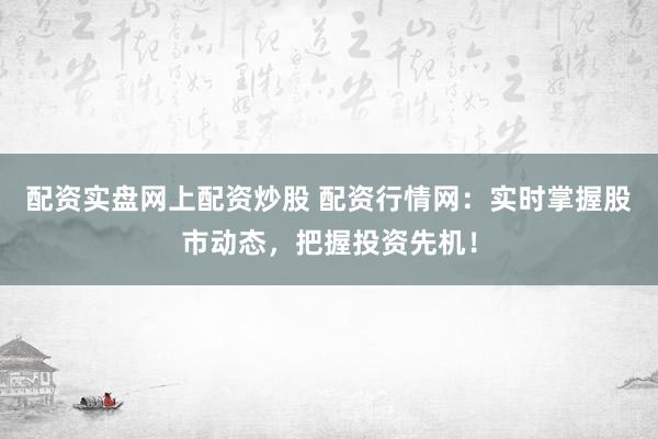 配资实盘网上配资炒股 配资行情网：实时掌握股市动态，把握投资先机！