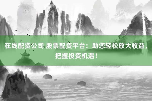 在线配资公司 股票配资平台：助您轻松放大收益，把握投资机遇！