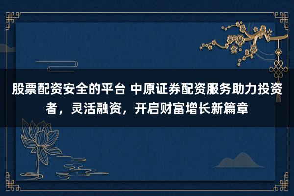 股票配资安全的平台 中原证券配资服务助力投资者，灵活融资，开启财富增长新篇章
