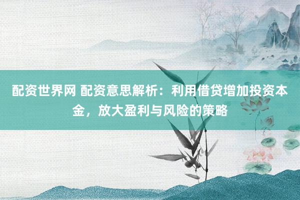 配资世界网 配资意思解析：利用借贷增加投资本金，放大盈利与风险的策略