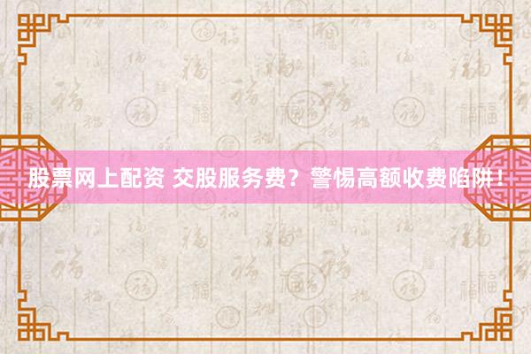 股票网上配资 交股服务费？警惕高额收费陷阱！