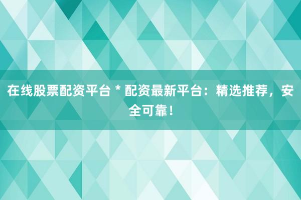 在线股票配资平台 * 配资最新平台：精选推荐，安全可靠！