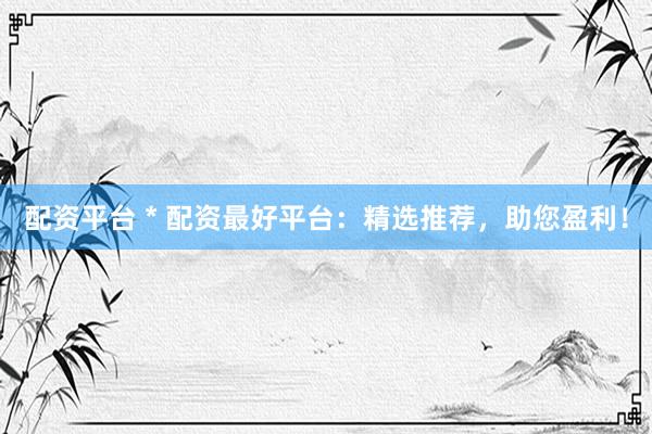 配资平台 * 配资最好平台：精选推荐，助您盈利！