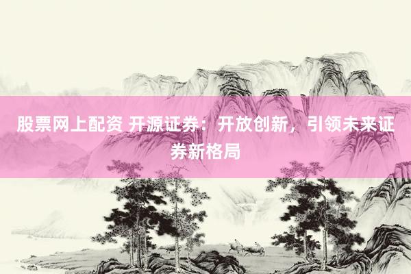 股票网上配资 开源证券：开放创新，引领未来证券新格局