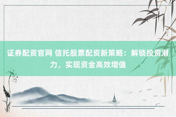证券配资官网 信托股票配资新策略：解锁投资潜力，实现资金高效增值