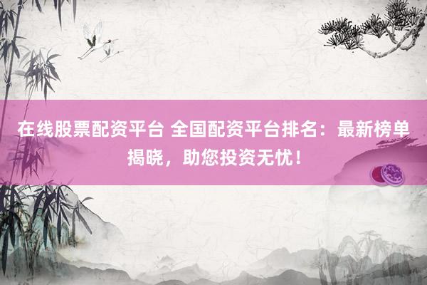 在线股票配资平台 全国配资平台排名：最新榜单揭晓，助您投资无忧！