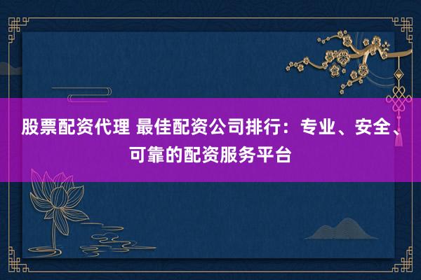 股票配资代理 最佳配资公司排行：专业、安全、可靠的配资服务平台