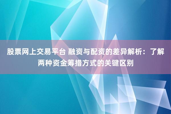 股票网上交易平台 融资与配资的差异解析：了解两种资金筹措方式的关键区别
