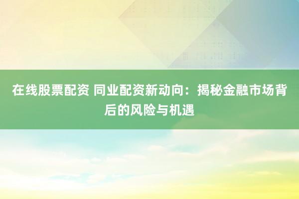 在线股票配资 同业配资新动向：揭秘金融市场背后的风险与机遇