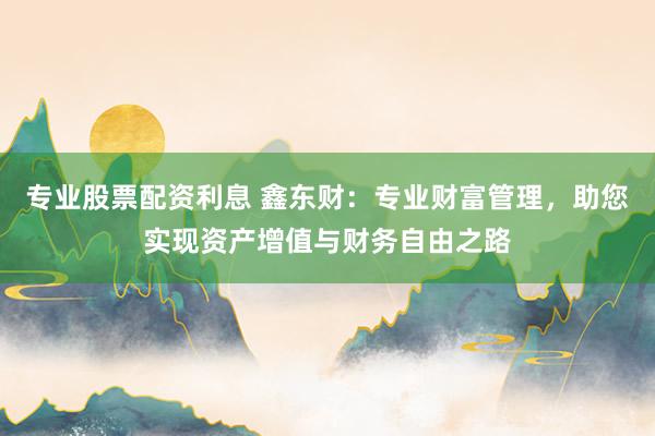 专业股票配资利息 鑫东财：专业财富管理，助您实现资产增值与财务自由之路
