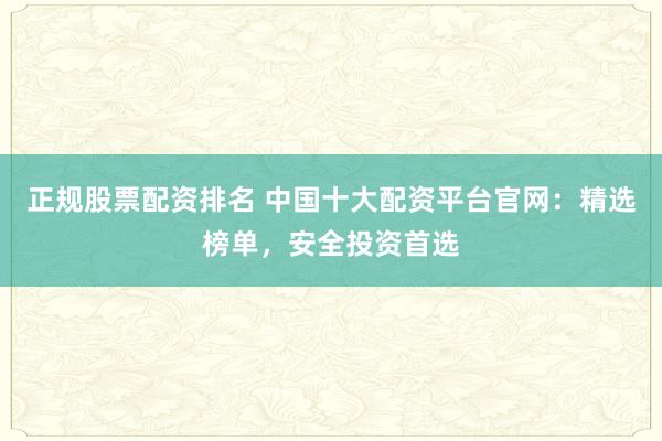 正规股票配资排名 中国十大配资平台官网：精选榜单，安全投资首选
