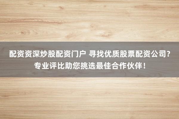 配资资深炒股配资门户 寻找优质股票配资公司？专业评比助您挑选最佳合作伙伴！