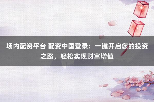 场内配资平台 配资中国登录：一键开启您的投资之路，轻松实现财富增值