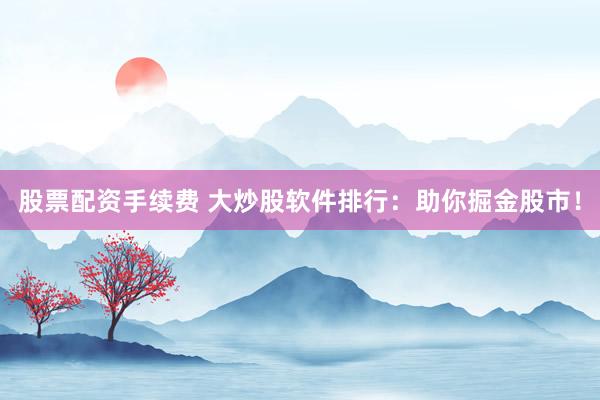 股票配资手续费 大炒股软件排行：助你掘金股市！