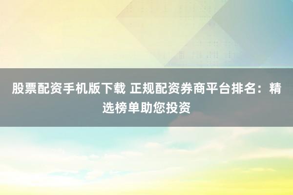 股票配资手机版下载 正规配资券商平台排名：精选榜单助您投资