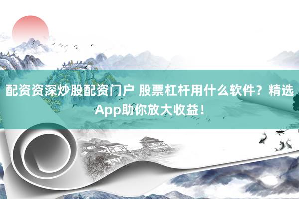 配资资深炒股配资门户 股票杠杆用什么软件？精选App助你放大收益！