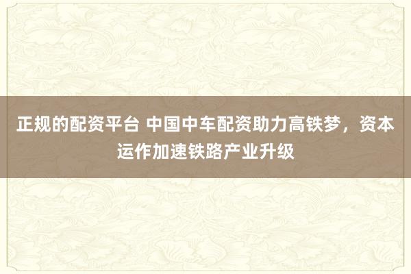 正规的配资平台 中国中车配资助力高铁梦，资本运作加速铁路产业升级