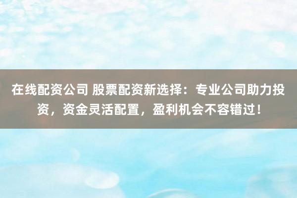 在线配资公司 股票配资新选择：专业公司助力投资，资金灵活配置，盈利机会不容错过！