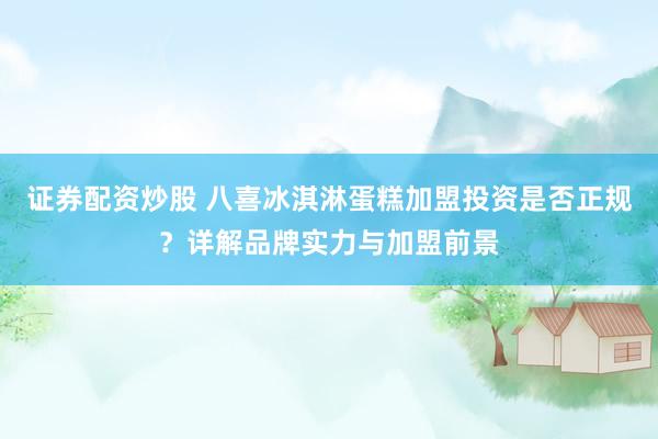 证券配资炒股 八喜冰淇淋蛋糕加盟投资是否正规？详解品牌实力与加盟前景