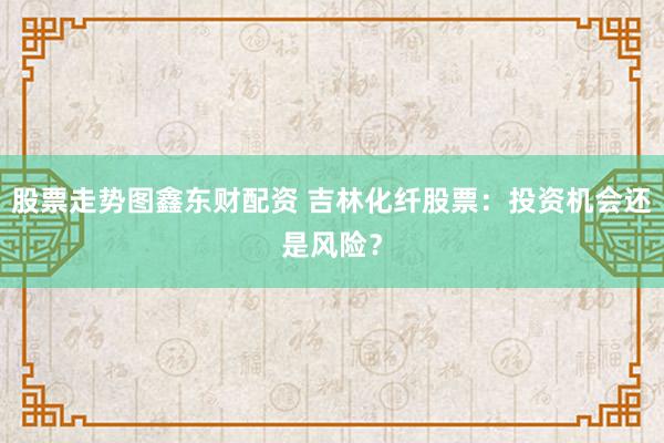 股票走势图鑫东财配资 吉林化纤股票：投资机会还是风险？