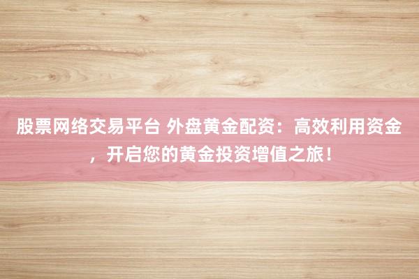股票网络交易平台 外盘黄金配资：高效利用资金，开启您的黄金投资增值之旅！