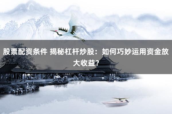 股票配资条件 揭秘杠杆炒股：如何巧妙运用资金放大收益？