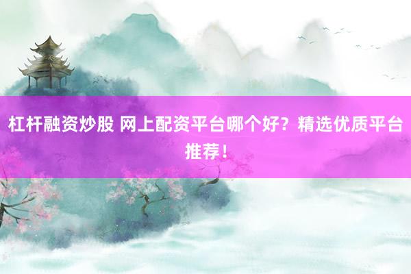 杠杆融资炒股 网上配资平台哪个好？精选优质平台推荐！