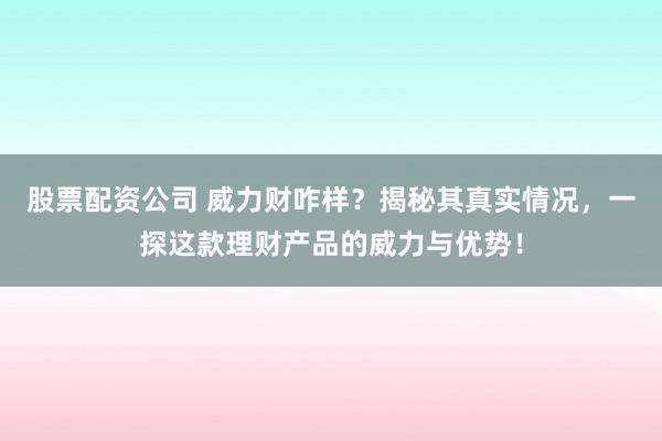 股票配资公司 威力财咋样？揭秘其真实情况，一探这款理财产品的威力与优势！