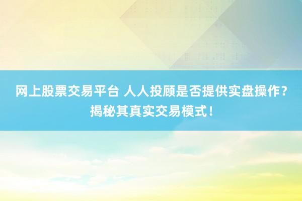 网上股票交易平台 人人投顾是否提供实盘操作？揭秘其真实交易模式！