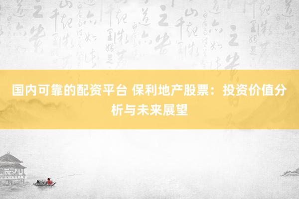 国内可靠的配资平台 保利地产股票：投资价值分析与未来展望