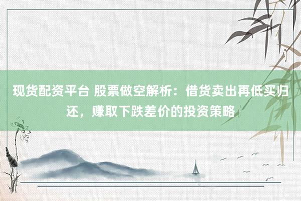 现货配资平台 股票做空解析：借货卖出再低买归还，赚取下跌差价的投资策略