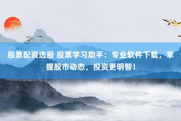 股票配资选股 股票学习助手：专业软件下载，掌握股市动态，投资更明智！