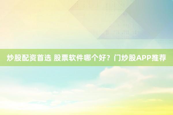 炒股配资首选 股票软件哪个好？门炒股APP推荐